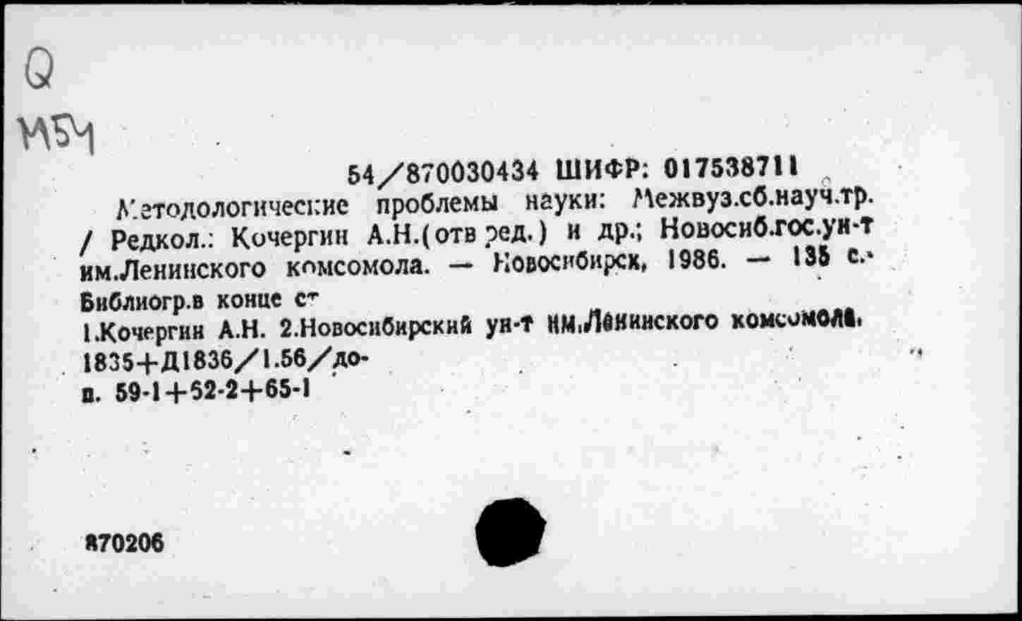 ﻿54/87003043« ШИФР: 017538711
Методологические проблемы науки: Межвуз.сб.науч.тр. / Редкол.: Кочергин А.Н.(отв ред. ) и др.; Новосиб.гос.ун-т им.Ленинского комсомола. — Новосибирск, 1986. — 135 с.»
Библиогр.в конце <г
1.Кочергин А.Н. 2.Новосибирский ун-Т НМ.Ленинского комсомола, 1835+Д183б/1.56/до-
п. 59-1+52-24-65-1
«70206